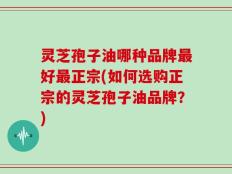 灵芝孢子油哪种品牌最好最正宗(如何选购正宗的灵芝孢子油品牌？)