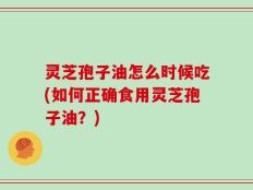 灵芝孢子油怎么时候吃(如何正确食用灵芝孢子油？)
