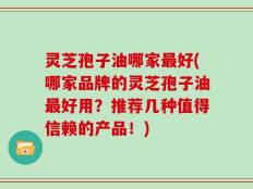 灵芝孢子油哪家最好(哪家品牌的灵芝孢子油最好用？推荐几种值得信赖的产品！)