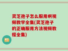 灵芝孢子怎么服用啊视频教学全集(灵芝孢子的正确服用方法视频教程全集)