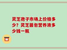 灵芝孢子市场上价格多少？灵芝菌包营养液多少钱一瓶