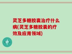 灵芝多糖胶囊治疗什么病(灵芝多糖胶囊的疗效及应用领域)