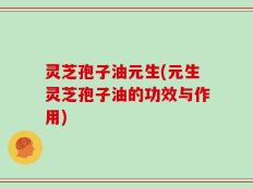 灵芝孢子油元生(元生灵芝孢子油的功效与作用)