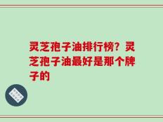 灵芝孢子油排行榜？灵芝孢子油最好是那个牌子的