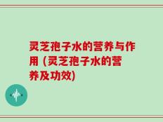 灵芝孢子水的营养与作用 (灵芝孢子水的营养及功效)