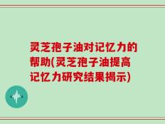 灵芝孢子油对记忆力的帮助(灵芝孢子油提高记忆力研究结果揭示)