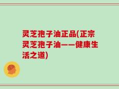 灵芝孢子油正品(正宗灵芝孢子油——健康生活之道)
