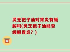 灵芝孢子油对胃炎有缓解吗(灵芝孢子油能否缓解胃炎？)