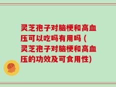 灵芝孢子对脑梗和高血压可以吃吗有用吗 (灵芝孢子对脑梗和高血压的功效及可食用性)