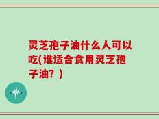 灵芝孢子油什么人可以吃(谁适合食用灵芝孢子油？)