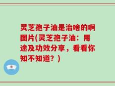 灵芝孢子油是治啥的啊图片(灵芝孢子油：用途及功效分享，看看你知不知道？)