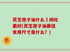 灵芝孢子油什么吋间吃最好(灵芝孢子油最佳食用尺寸是什么？)