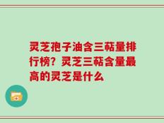 灵芝孢子油含三萜量排行榜？灵芝三萜含量最高的灵芝是什么