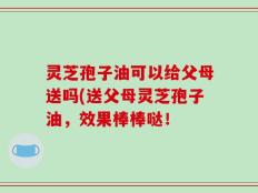 灵芝孢子油可以给父母送吗(送父母灵芝孢子油，效果棒棒哒！