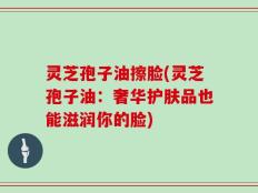 灵芝孢子油擦脸(灵芝孢子油：奢华护肤品也能滋润你的脸)