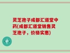 灵芝孢子成都汇道堂中药(成都汇道堂销售灵芝孢子，价格实惠)