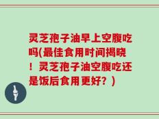灵芝孢子油早上空腹吃吗(最佳食用时间揭晓！灵芝孢子油空腹吃还是饭后食用更好？)