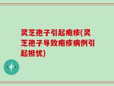 灵芝孢子引起疱疹(灵芝孢子导致疱疹病例引起担忧)