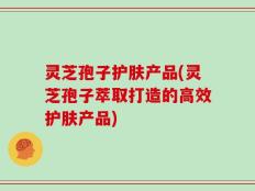 灵芝孢子护肤产品(灵芝孢子萃取打造的高效护肤产品)