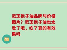 灵芝孢子油品牌与价格图片？灵芝孢子油也太贵了吧，吃了真的有效果吗