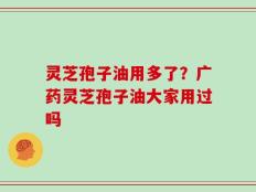 灵芝孢子油用多了？广药灵芝孢子油大家用过吗