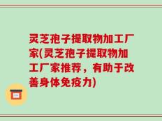 灵芝孢子提取物加工厂家(灵芝孢子提取物加工厂家推荐，有助于改善身体免疫力)