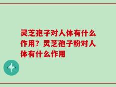 灵芝孢子对人体有什么作用？灵芝孢子粉对人体有什么作用