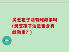 灵芝孢子油有雌激素吗(灵芝孢子油是否含有雌激素？)