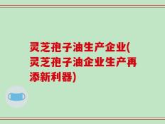 灵芝孢子油生产企业(灵芝孢子油企业生产再添新利器)