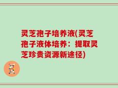灵芝孢子培养液(灵芝孢子液体培养：提取灵芝珍贵资源新途径)