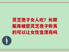 灵芝孢子女人吃？长期服用破壁灵芝孢子粉真的可以让女性变漂亮吗