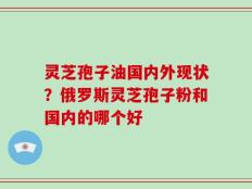 灵芝孢子油国内外现状？俄罗斯灵芝孢子粉和国内的哪个好