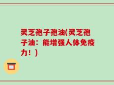 灵芝孢子孢油(灵芝孢子油：能增强人体免疫力！)