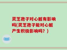 灵芝孢子对心脏有影响吗(灵芝孢子能对心脏产生积极影响吗？)