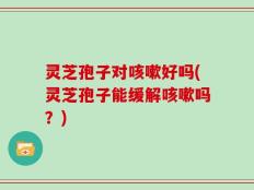 灵芝孢子对咳嗽好吗(灵芝孢子能缓解咳嗽吗？)