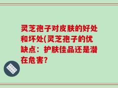 灵芝孢子对皮肤的好处和坏处(灵芝孢子的优缺点：护肤佳品还是潜在危害？