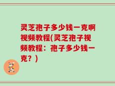 灵芝孢子多少钱一克啊视频教程(灵芝孢子视频教程：孢子多少钱一克？)