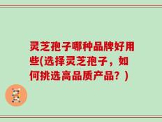 灵芝孢子哪种品牌好用些(选择灵芝孢子，如何挑选高品质产品？)