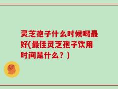 灵芝孢子什么时候喝最好(最佳灵芝孢子饮用时间是什么？)