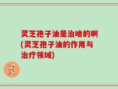 灵芝孢子油是治啥的啊(灵芝孢子油的作用与治疗领域)
