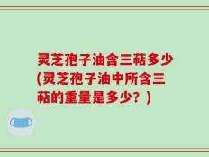 灵芝孢子油含三萜多少(灵芝孢子油中所含三萜的重量是多少？)