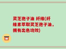 灵芝孢子油 纤维(纤维素萃取灵芝孢子油，拥有出色功效)
