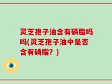 灵芝孢子油含有磷脂吗吗(灵芝孢子油中是否含有磷脂？)