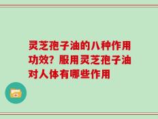灵芝孢子油的八种作用功效？服用灵芝孢子油对人体有哪些作用