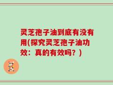 灵芝孢子油到底有没有用(探究灵芝孢子油功效：真的有效吗？)