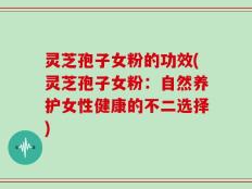 灵芝孢子女粉的功效(灵芝孢子女粉：自然养护女性健康的不二选择)