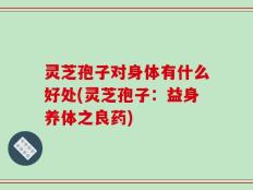灵芝孢子对身体有什么好处(灵芝孢子：益身养体之良药)