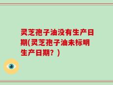灵芝孢子油没有生产日期(灵芝孢子油未标明生产日期？)