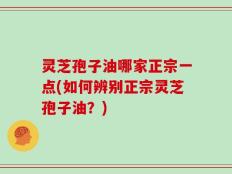 灵芝孢子油哪家正宗一点(如何辨别正宗灵芝孢子油？)