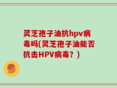 灵芝孢子油抗hpv病毒吗(灵芝孢子油能否抗击HPV病毒？)